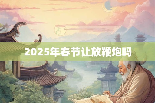 2025年春节让放鞭炮吗