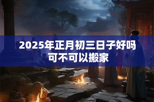 2025年正月初三日子好吗 可不可以搬家