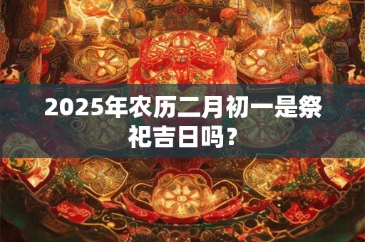 2025年农历二月初一是祭祀吉日吗？