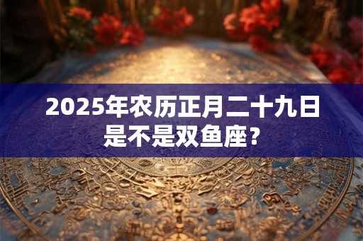 详细阅读:2025年农历正月二十九日是不是双鱼座? 2025年农历正月二十九日是不是双鱼座?