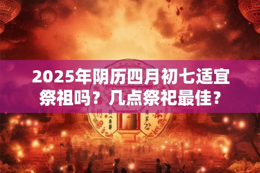 2025年阴历四月初七适宜祭祖吗？几点祭祀最佳？