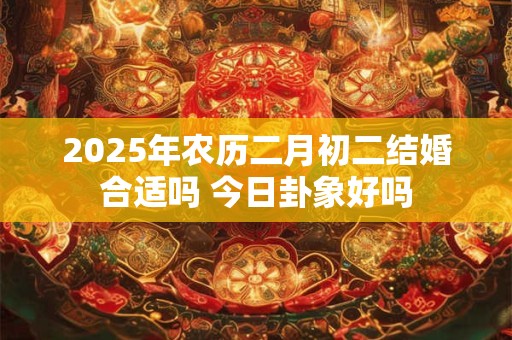 2025年农历二月初二结婚合适吗 今日卦象好吗