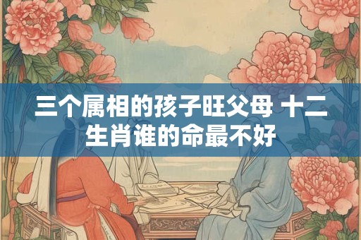三个属相的孩子旺父母 十二生肖谁的命最不好