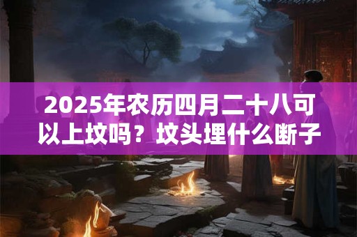 2025年农历四月二十八可以上坟吗？坟头埋什么断子绝孙？