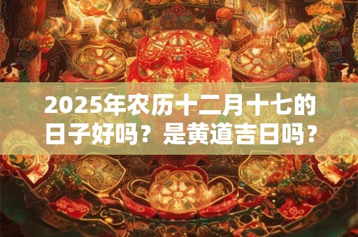 2025年农历十二月十七的日子好吗？是黄道吉日吗？