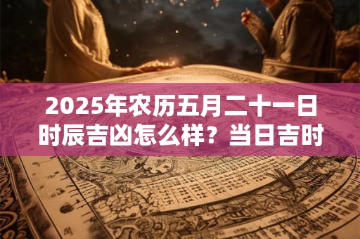 2025年农历五月二十一日时辰吉凶怎么样？当日吉时对应宜忌