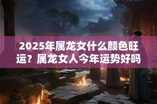 2025年属龙女什么颜色旺运？属龙女人今年运势好吗
