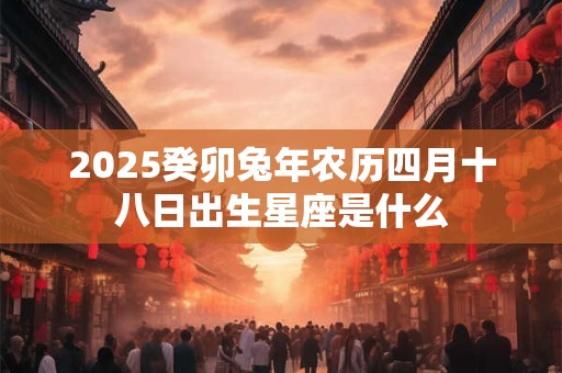 2025癸卯兔年农历四月十八日出生星座是什么