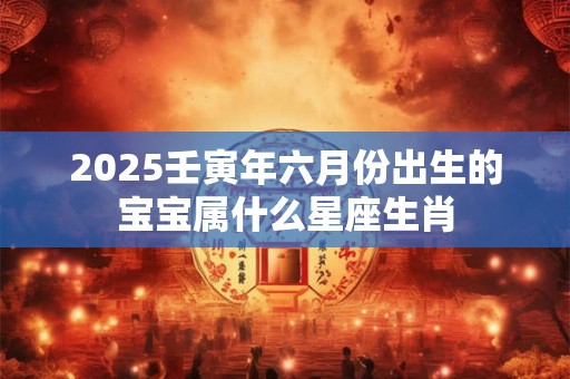 2025壬寅年六月份出生的宝宝属什么星座生肖