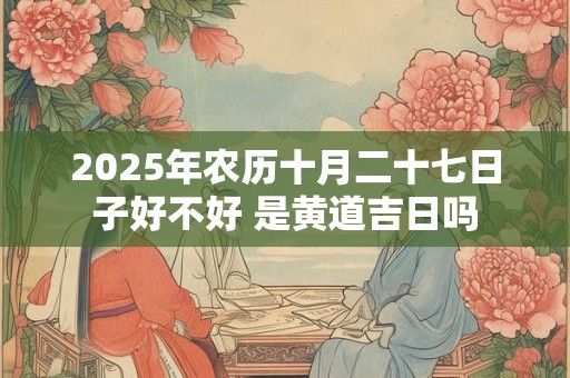2025年农历十月二十七日子好不好 是黄道吉日吗