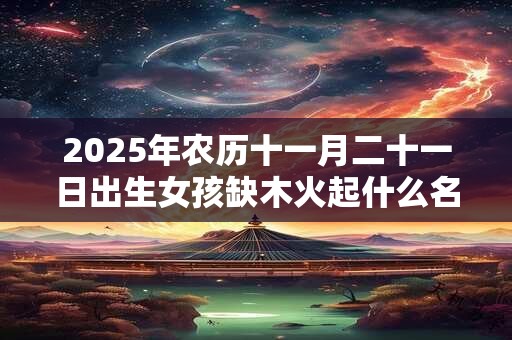 2025年农历十一月二十一日出生女孩缺木火起什么名字？