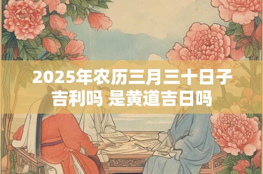 2025年农历三月三十日子吉利吗 是黄道吉日吗