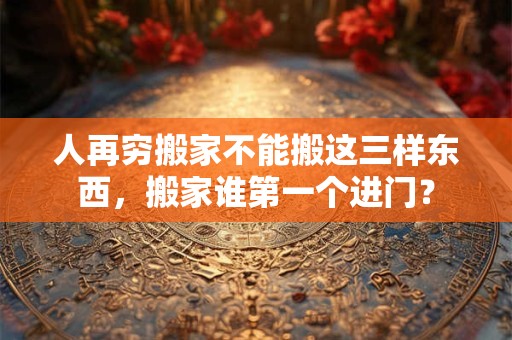 人再穷搬家不能搬这三样东西，搬家谁第一个进门？