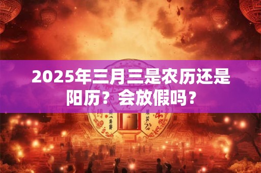 详细阅读:2025年三月三是农历还是阳历?会放假吗? 2025年三月三是农历还是阳历?会放假吗?