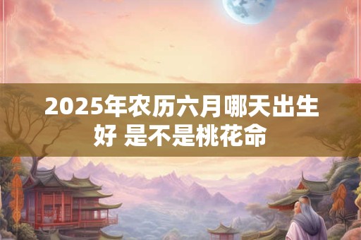 2025年农历六月哪天出生好 是不是桃花命