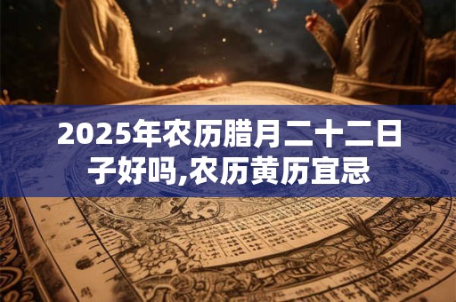 2025年农历腊月二十二日子好吗,农历黄历宜忌