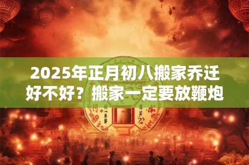 2025年正月初八搬家乔迁好不好？搬家一定要放鞭炮吗？
