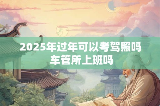 2025年过年可以考驾照吗 车管所上班吗