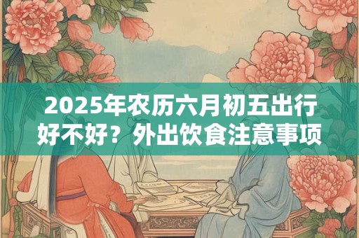 2025年农历六月初五出行好不好？外出饮食注意事项