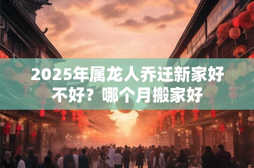 2025年属龙人乔迁新家好不好？哪个月搬家好