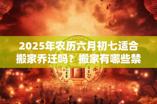 2025年农历六月初七适合搬家乔迁吗？搬家有哪些禁忌？