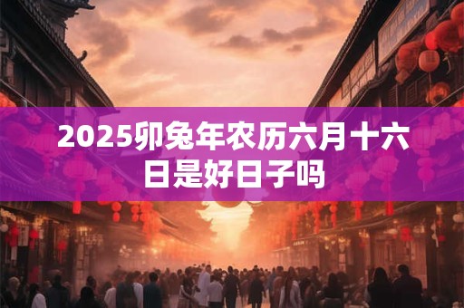 2025卯兔年农历六月十六日是好日子吗