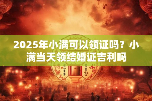 详细阅读:2025年小满可以领证吗?小满当天领结婚证吉利吗 2025年小满可以领证吗?小满当天领结婚证吉利吗