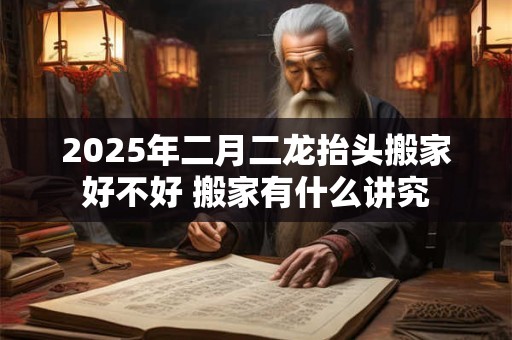 2025年二月二龙抬头搬家好不好 搬家有什么讲究