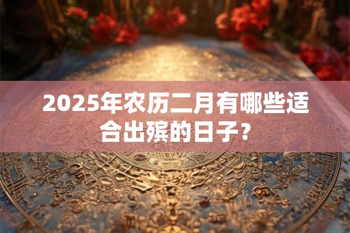 2025年农历二月有哪些适合出殡的日子？