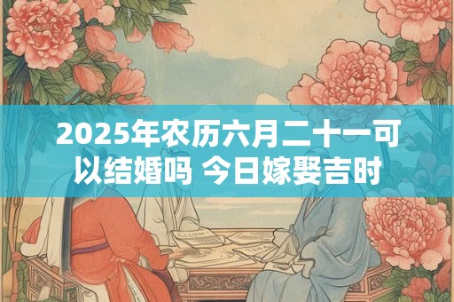 2025年农历六月二十一可以结婚吗 今日嫁娶吉时