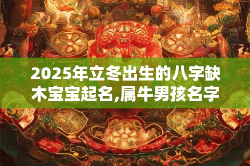2025年立冬出生的八字缺木宝宝起名,属牛男孩名字