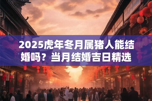 2025虎年冬月属猪人能结婚吗？当月结婚吉日精选