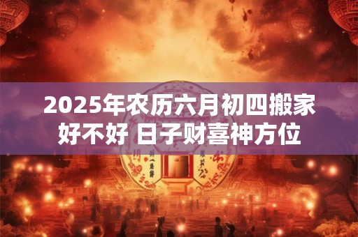 2025年农历六月初四搬家好不好 日子财喜神方位
