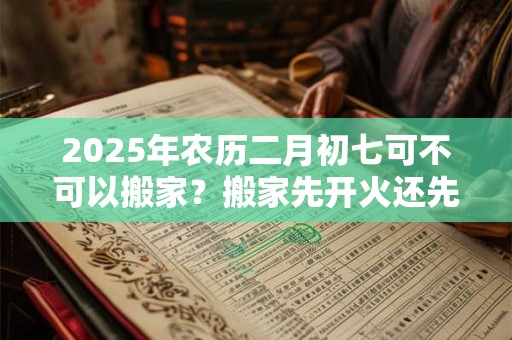 2025年农历二月初七可不可以搬家？搬家先开火还先铺床？