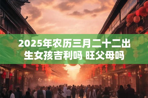 2025年农历三月二十二出生女孩吉利吗 旺父母吗