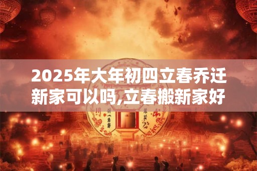 2025年大年初四立春乔迁新家可以吗,立春搬新家好不好？