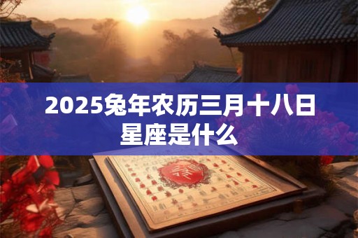2025兔年农历三月十八日星座是什么