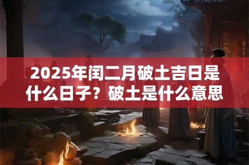 2025年闰二月破土吉日是什么日子？破土是什么意思