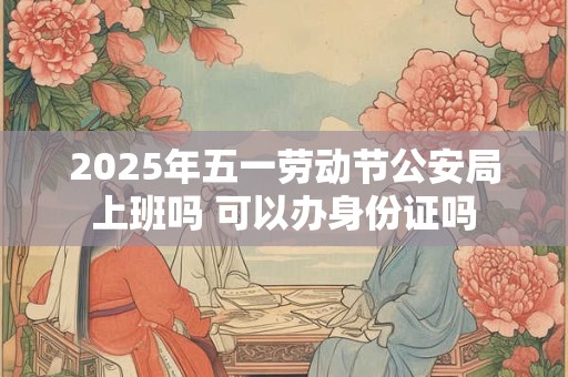 2025年五一劳动节公安局上班吗 可以办身份证吗