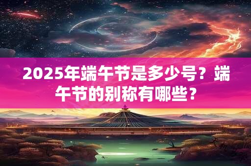 2025年端午节是多少号？端午节的别称有哪些？