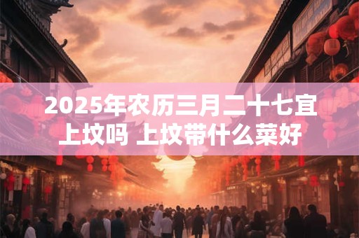 2025年农历三月二十七宜上坟吗 上坟带什么菜好