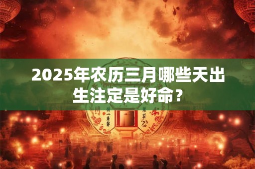 2025年农历三月哪些天出生注定是好命？