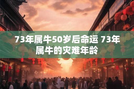 73年属牛50岁后命运 73年属牛的灾难年龄