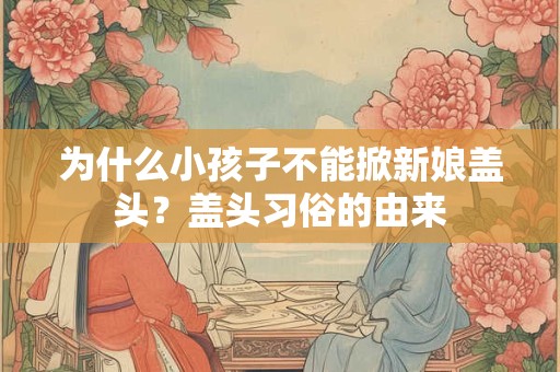为什么小孩子不能掀新娘盖头？盖头习俗的由来