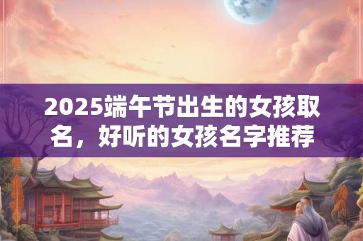 2025端午节出生的女孩取名,好听的女孩名字推荐 2025端午节出生的女孩取名,好听的女孩名字推荐
