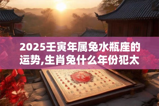 2025壬寅年属兔水瓶座的运势,生肖兔什么年份犯太岁