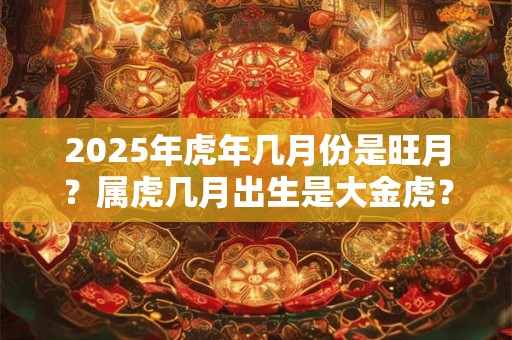 详细阅读:2025年虎年几月份是旺月?属虎几月出生是大金虎? 2025年虎年几月份是旺月?属虎几月出生是大金虎?