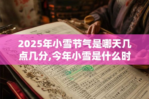 2025年小雪节气是哪天几点几分,今年小雪是什么时辰？