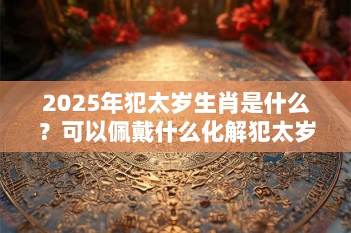 2025年犯太岁生肖是什么？可以佩戴什么化解犯太岁？