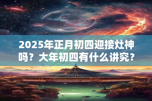 2025年正月初四迎接灶神吗？大年初四有什么讲究？